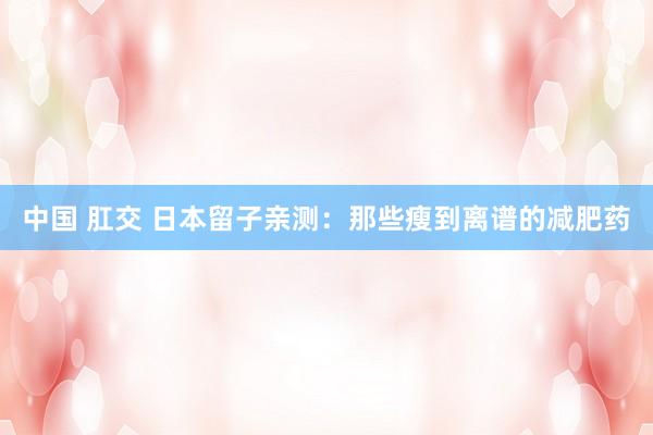 中国 肛交 日本留子亲测:那些瘦到离谱的减肥药