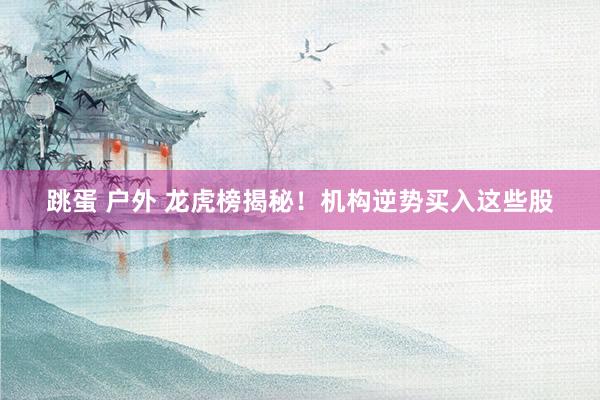 跳蛋 户外 龙虎榜揭秘！机构逆势买入这些股