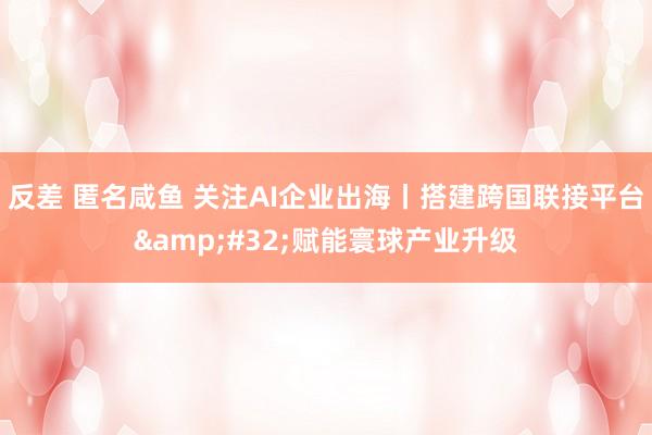 反差 匿名咸鱼 关注AI企业出海丨搭建跨国联接平台&#32;赋能寰球产业升级