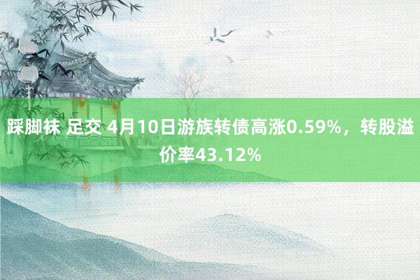踩脚袜 足交 4月10日游族转债高涨0.59%，转股溢价率43.12%