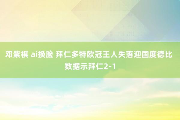 邓紫棋 ai换脸 拜仁多特欧冠王人失落迎国度德比 数据示拜仁2-1