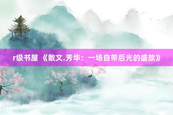 r级书屋 《散文.芳华：一场自带后光的盛放》