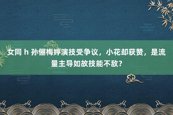 女同 h 孙俪梅婷演技受争议，小花却获赞，是流量主导如故技能不敌？