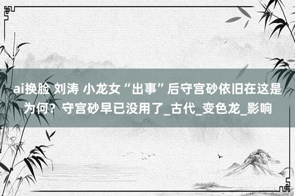 ai换脸 刘涛 小龙女“出事”后守宫砂依旧在这是为何？守宫砂早已没用了_古代_变色龙_影响